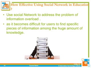 How Effective Using Social Network in Education
?
• Use social Network to address the problem of
information overload .
• as it becomes difficult for users to find specific
pieces of information among the huge amount of
knowledge.
12-Mar-18
Course Name15
 