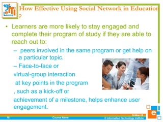 How Effective Using Social Network in Education
?
• Learners are more likely to stay engaged and
complete their program of study if they are able to
reach out to:
– peers involved in the same program or get help on
a particular topic.
– Face-to-face or
virtual-group interaction
at key points in the program
, such as a kick-off or
achievement of a milestone, helps enhance user
engagement.
12-Mar-18
Course Name18
 