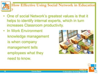 How Effective Using Social Network in Education
?
• One of social Network’s greatest values is that it
helps to identify internal experts, which in turn
increases Classroom productivity.
• In Work Environment
knowledge management
is when company
management tells
employees what they
need to know.
12-Mar-18
Course Name19
 