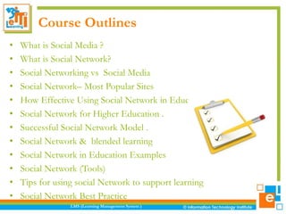 Course Outlines
• What is Social Media ?
• What is Social Network?
• Social Networking vs Social Media
• Social Network– Most Popular Sites
• How Effective Using Social Network in Education ?
• Social Network for Higher Education .
• Successful Social Network Model .
• Social Network & blended learning
• Social Network in Education Examples
• Social Network (Tools)
• Tips for using social Network to support learning
• Social Network Best Practice
LMS (Learning Management System )
 