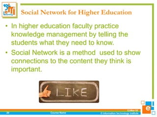Social Network for Higher Education
• In higher education faculty practice
knowledge management by telling the
students what they need to know.
• Social Network is a method used to show
connections to the content they think is
important.
12-Mar-18
Course Name20
 