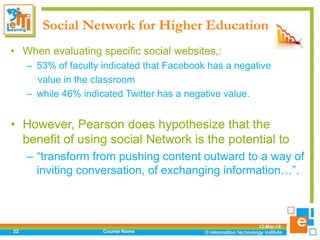 Social Network for Higher Education
• When evaluating specific social websites,:
– 53% of faculty indicated that Facebook has a negative
value in the classroom
– while 46% indicated Twitter has a negative value.
• However, Pearson does hypothesize that the
benefit of using social Network is the potential to
– “transform from pushing content outward to a way of
inviting conversation, of exchanging information…”.
12-Mar-18
Course Name22
 