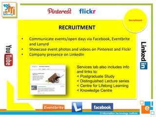 RECRUITMENT
• Communicate events/open days via Facebook, Eventbrite
and Lanyrd
• Showcase event photos and videos on Pinterest and Flickr
• Company presence on LinkedIn
Recruitment
Services tab also includes info
and links to:
< Postgraduate Study
< Distinguished Lecture series
< Centre for Lifelong Learning
< Knowledge Centre
 