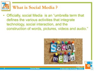What is Social Media ?
• Officially, social Media is an “umbrella term that
defines the various activities that integrate
technology, social interaction, and the
construction of words, pictures, videos and audio.”
12-Mar-18
Course Name3
 