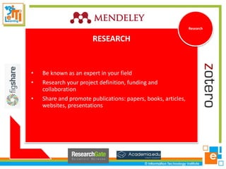 RESEARCH
• Be known as an expert in your field
• Research your project definition, funding and
collaboration
• Share and promote publications: papers, books, articles,
websites, presentations
Research
 