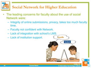 Social Network for Higher Education
• The leading concerns for faculty about the use of social
Network were:
– Integrity of online submissions, privacy, takes too much faculty
time.
– Faculty not confident with Network.
– Lack of integration with school’s LMS.
– Lack of institution support.
12-Mar-18
Course Name34
 