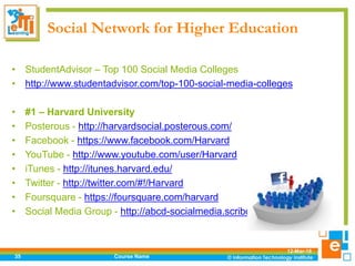 Social Network for Higher Education
• StudentAdvisor – Top 100 Social Media Colleges
• http://www.studentadvisor.com/top-100-social-media-colleges
• #1 – Harvard University
• Posterous - http://harvardsocial.posterous.com/
• Facebook - https://www.facebook.com/Harvard
• YouTube - http://www.youtube.com/user/Harvard
• iTunes - http://itunes.harvard.edu/
• Twitter - http://twitter.com/#!/Harvard
• Foursquare - https://foursquare.com/harvard
• Social Media Group - http://abcd-socialmedia.scribo.harvard.edu/
12-Mar-18
Course Name35
 