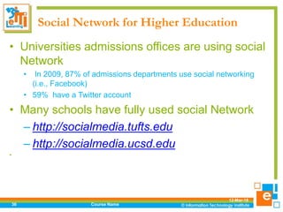 Social Network for Higher Education
• Universities admissions offices are using social
Network
• In 2009, 87% of admissions departments use social networking
(i.e., Facebook)
• 59% have a Twitter account
• Many schools have fully used social Network
– http://socialmedia.tufts.edu
– http://socialmedia.ucsd.edu
•
12-Mar-18
Course Name36
 