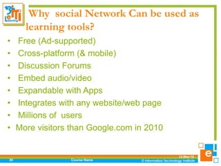 Why social Network Can be used as
learning tools?
• Free (Ad-supported)
• Cross-platform (& mobile)
• Discussion Forums
• Embed audio/video
• Expandable with Apps
• Integrates with any website/web page
• Millions of users
• More visitors than Google.com in 2010
12-Mar-18
Course Name39
 