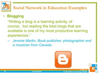 Social Network in Education Examples
12-Mar-18
Course Name42
• Blogging
“Writing a blog is a learning activity, of
course, but reading the best blogs that are
available is one of my most productive learning
experiences.”
– Jerome Martin, Book publisher, photographer and
a musician from Canada.
 