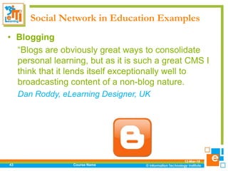 Social Network in Education Examples
12-Mar-18
Course Name43
• Blogging
“Blogs are obviously great ways to consolidate
personal learning, but as it is such a great CMS I
think that it lends itself exceptionally well to
broadcasting content of a non-blog nature.
Dan Roddy, eLearning Designer, UK
 