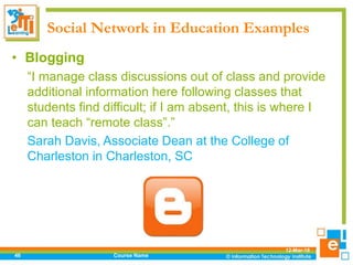 Social Network in Education Examples
12-Mar-18
Course Name46
• Blogging
“I manage class discussions out of class and provide
additional information here following classes that
students find difficult; if I am absent, this is where I
can teach “remote class”.”
Sarah Davis, Associate Dean at the College of
Charleston in Charleston, SC
 