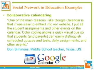 Social Network in Education Examples
12-Mar-18
Course Name47
• Collaborative calendaring
“One of the main reasons I like Google Calendar is
that it was easy to embed into my website. I put all
the student assignments and other events on the
calendar. Color coding allows a quick visual cue so
that students (and parents) can easily distinguish
scheduled quizzes and tests, daily assignments, and
other events.”
Don Simmons, Middle School teacher, Texas, US
 