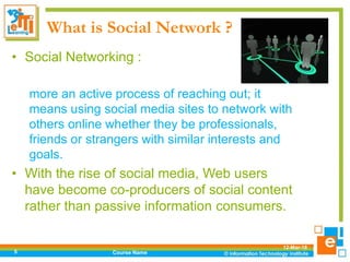 What is Social Network ?
• Social Networking :
more an active process of reaching out; it
means using social media sites to network with
others online whether they be professionals,
friends or strangers with similar interests and
goals.
• With the rise of social media, Web users
have become co-producers of social content
rather than passive information consumers.
12-Mar-18
Course Name5
 