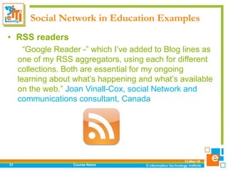 Social Network in Education Examples
12-Mar-18
Course Name51
• RSS readers
“Google Reader -” which I’ve added to Blog lines as
one of my RSS aggregators, using each for different
collections. Both are essential for my ongoing
learning about what’s happening and what’s available
on the web.” Joan Vinall-Cox, social Network and
communications consultant, Canada
 