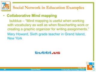 Social Network in Education Examples
12-Mar-18
Course Name52
• Collaborative Mind mapping
bubblus – “Mind mapping is useful when working
with vocabulary as well as when flowcharting work or
creating a graphic organizer for writing assignments.”
Mary Howard, Sixth grade teacher in Grand Island,
New York
 