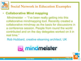 Social Network in Education Examples
12-Mar-18
Course Name53
• Collaborative Mind mapping
Mindmeister – “I’ve been really getting into this
collaborative mindmapping tool. Recently created a
collaborative mindmap as the basis for discussions in
a conference session. People from round the world
contributed and on the day delegates worked on it in
real time.”
Rob Hubbard, creative elearning architect, UK
 