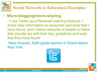 Social Network in Education Examples
12-Mar-18
Course Name55
• Micro-blogging/micro-sharing
“I use Twitter as a Personal Learning Network. I
share daily information on resources and tools that I
have found, and I select networks of people to follow
that provide me with their tips, guidelines and tools
that they have found.”
Mary Howard, Sixth grade teacher in Grand Island,
New York
 