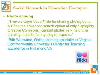 Social Network in Education Examples
12-Mar-18
Course Name58
• Photo sharing
“I have always loved Flickr for sharing photographs,
but find the advanced search option of only displaying
Creative Commons licensed photos very helpful in
creating material for my blog or classes.”
Britt Wattwood, Online learning specialist at Virginia
Commonwealth University’s Center for Teaching
Excellence in Richmond VA.
 