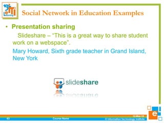 Social Network in Education Examples
12-Mar-18
Course Name63
• Presentation sharing
Slideshare – “This is a great way to share student
work on a webspace”.
Mary Howard, Sixth grade teacher in Grand Island,
New York
 