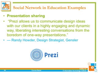 Social Network in Education Examples
12-Mar-18
Course Name64
• Presentation sharing
• “Prezi allows us to communicate design ideas
with our clients in a highly engaging and dynamic
way, liberating interesting conversations from the
boredom of one-way presentations.”
• — Randy Howder, Design Strategist, Gensler
 