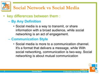 Social Network vs Social Media
• key differences between them :
– By Any Definition
• Social media is a way to transmit, or share
information with a broad audience, while social
networking is an act of engagement.
– Communication Style
• Social media is more to a communication channel.
It's a format that delivers a message, while With
social networking, communication is two-way. Social
networking is about mutual communication
12-Mar-18
Course Name7
 