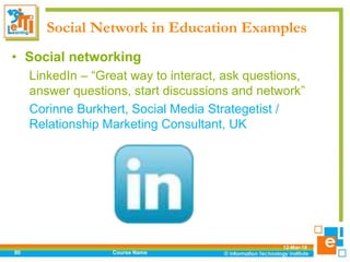 Social Network in Education Examples
12-Mar-18
Course Name80
• Social networking
LinkedIn – “Great way to interact, ask questions,
answer questions, start discussions and network”
Corinne Burkhert, Social Media Strategetist /
Relationship Marketing Consultant, UK
 