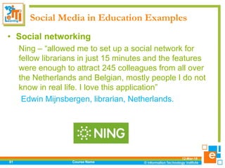 Social Media in Education Examples
12-Mar-18
Course Name81
• Social networking
Ning – “allowed me to set up a social network for
fellow librarians in just 15 minutes and the features
were enough to attract 245 colleagues from all over
the Netherlands and Belgian, mostly people I do not
know in real life. I love this application”
Edwin Mijnsbergen, librarian, Netherlands.
 