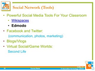 Social Network (Tools)
• Powerful Social Media Tools For Your Classroom
• Wikispaces
• Edmodo
• Facebook and Twitter:
(communication, photos, marketing)
• Blogs/Vlogs
• Virtual Social/Game Worlds:
Second Life
12-Mar-18
Course Name83
 