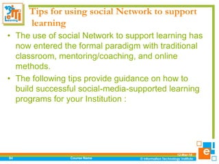 Tips for using social Network to support
learning
• The use of social Network to support learning has
now entered the formal paradigm with traditional
classroom, mentoring/coaching, and online
methods.
• The following tips provide guidance on how to
build successful social-media-supported learning
programs for your Institution :
12-Mar-18
Course Name84
 