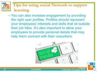 Tips for using social Network to support
learning
– You can also increase engagement by providing
the right user profiles. Profiles should represent
your employees’ interests and skills that sit outside
their job titles. It’s also important to allow your
employees to provide personal details that may
help them connect with their coworkers.
12-Mar-18
Course Name87
 