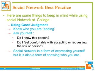Social Network Best Practice
• Here are some things to keep in mind while using
social Network at College.
– Using Good Judgment
– Know who you are “adding”
– Ask yourself :
• Do I know this person?
• Do I feel comfortable with accepting or requesting
the link or person?
– Social Network is a form of expressing yourself
but it is also a form of showing who you are.
12-Mar-18
Course Name88
 