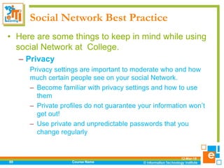 Social Network Best Practice
• Here are some things to keep in mind while using
social Network at College.
– Privacy
Privacy settings are important to moderate who and how
much certain people see on your social Network.
– Become familiar with privacy settings and how to use
them
– Private profiles do not guarantee your information won’t
get out!
– Use private and unpredictable passwords that you
change regularly
12-Mar-18
Course Name89
 