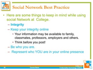 Social Network Best Practice
• Here are some things to keep in mind while using
social Network at College.
– Integrity
– Keep your integrity online
• Your information may be available to family,
classmates, professors, employers and others.
• Think before you post!
– Be who you are.
– Represent who YOU are in your online presence
12-Mar-18
Course Name90
 