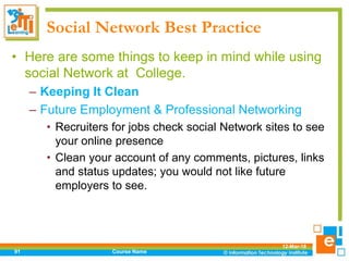 Social Network Best Practice
• Here are some things to keep in mind while using
social Network at College.
– Keeping It Clean
– Future Employment & Professional Networking
• Recruiters for jobs check social Network sites to see
your online presence
• Clean your account of any comments, pictures, links
and status updates; you would not like future
employers to see.
12-Mar-18
Course Name91
 