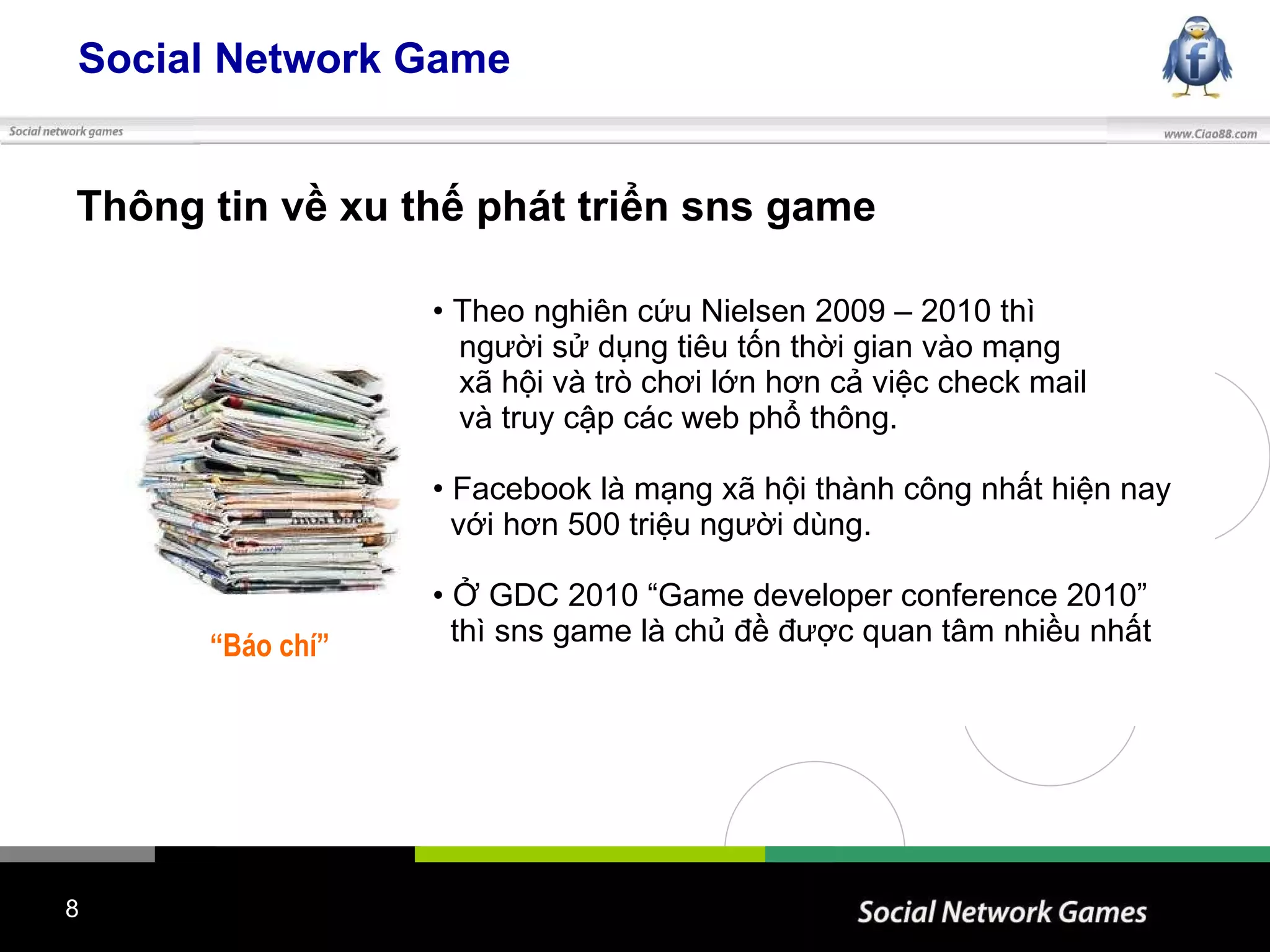 Social Network Game Thông tin về xu thế phát triển sns game “ Báo chí” Theo nghiên cứu Nielsen 2009 – 2010 thì  người sử dụng tiêu tốn thời gian vào mạng  xã hội và trò chơi lớn hơn cả việc check mail và truy cập các web phổ thông. Facebook là mạng xã hội thành công nhất hiện nay  với hơn 500 triệu người dùng. Ở GDC 2010 “Game developer conference 2010”  thì sns game là chủ đề được quan tâm nhiều nhất 