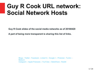 1 / 14
Guy R Cook URL network:
Social Network Hosts 23
Blogs - Twitter - Facebook - Linked In - Google + - Pinterest - Tumbr –
Medium
Instagram – Apple Podcasts – YouTube – SlideShare - Reddit
Guy R Cook slides of the social media networks as of 20180420
A part of being more transparent is sharing this list of links.
 