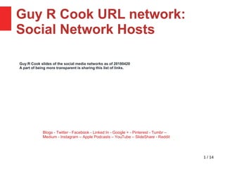 1 / 14
Guy R Cook URL network:
Social Network Hosts 23
Blogs - Twitter - Facebook - Linked In - Google + - Pinterest - Tumbr –
Medium - Instagram – Apple Podcasts – YouTube – SlideShare - Reddit
Guy R Cook slides of the social media networks as of 20180420
A part of being more transparent is sharing this list of links.
 