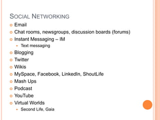 Social NetworkingEmailChat rooms, newsgroups, discussion boards (forums)Instant Messaging – IMText messagingBloggingTwitterWikisMySpace, Facebook, LinkedIn, ShoutLifeMash UpsPodcastYouTubeVirtual WorldsSecond Life, Gaia