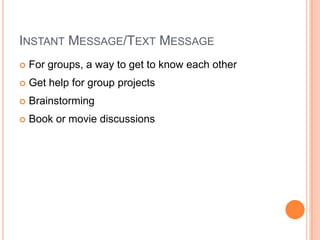 E-mailCommunicate with othersHave a mail list about a subjectHave a newsletterConnect with experts”…email is increasingly seen (by teenagers) as a tool for communicating with “adults” such as teachers, institutions like schools, and as a way to convey lengthy and detailed information to large groups. Meanwhile, IM is used for everyday conversations with multiple friends that range from casual to more serious and private exchanges."  (Survey results from Pew)