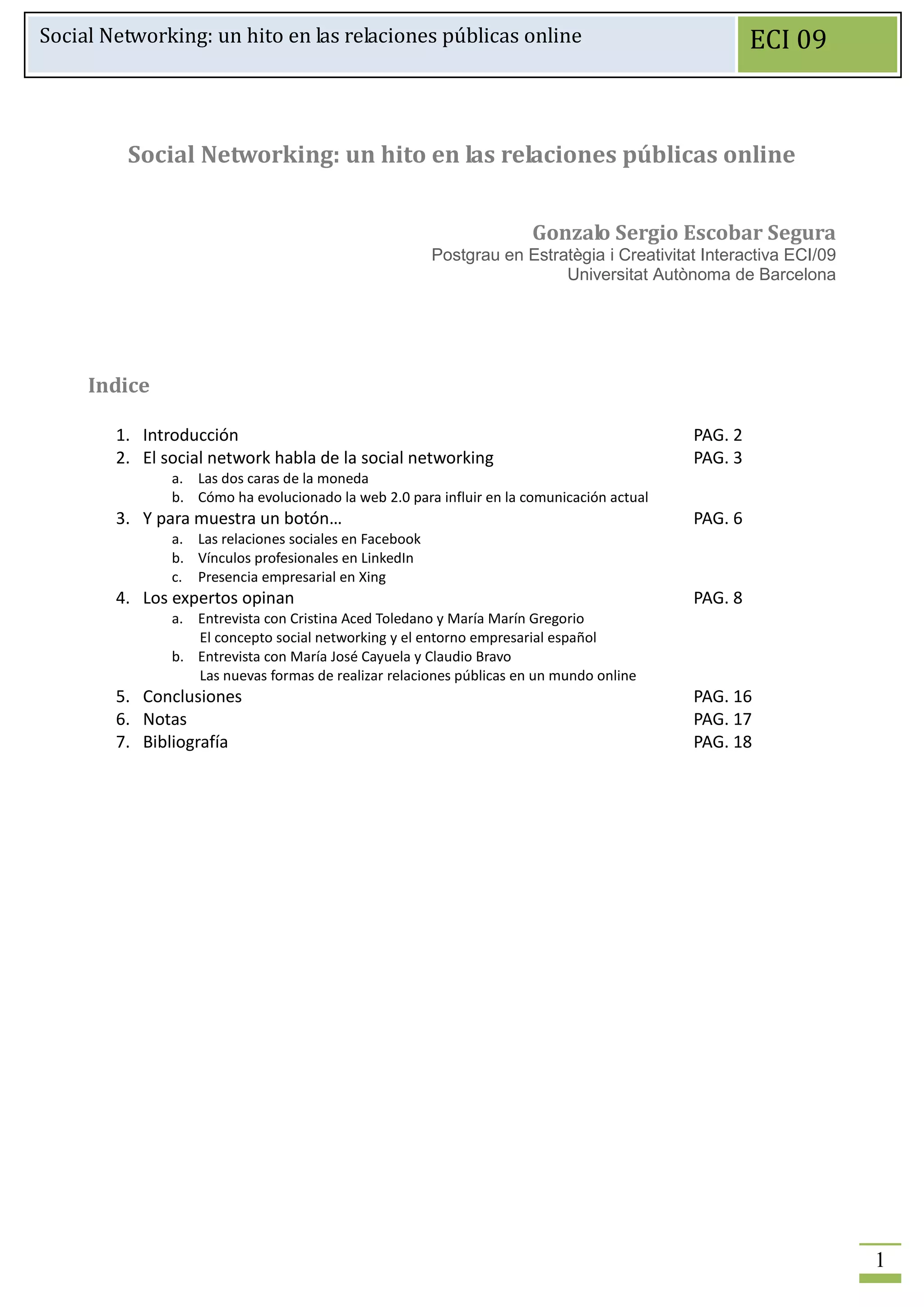 Social Networking: un hito en las relaciones públicas online                                        ECI 09



         Social Networking: un hito en las relaciones públicas online


                                                                      Gonzalo Sergio Escobar Segura
                                                        Postgrau en Estratègia i Creativitat Interactiva ECI/09
                                                                         Universitat Autònoma de Barcelona




     Indice

        1. Introducción                                                                    PAG. 2
        2. El social network habla de la social networking                                 PAG. 3
               a. Las dos caras de la moneda
               b. Cómo ha evolucionado la web 2.0 para influir en la comunicación actual
        3. Y para muestra un botón…                                                        PAG. 6
               a. Las relaciones sociales en Facebook
               b. Vínculos profesionales en LinkedIn
               c. Presencia empresarial en Xing
        4. Los expertos opinan                                                             PAG. 8
               a. Entrevista con Cristina Aced Toledano y María Marín Gregorio
                  El concepto social networking y el entorno empresarial español
               b. Entrevista con María José Cayuela y Claudio Bravo
                  Las nuevas formas de realizar relaciones públicas en un mundo online
        5. Conclusiones                                                                    PAG. 16
        6. Notas                                                                           PAG. 17
        7. Bibliografía                                                                    PAG. 18




                                                                                                                  1
 