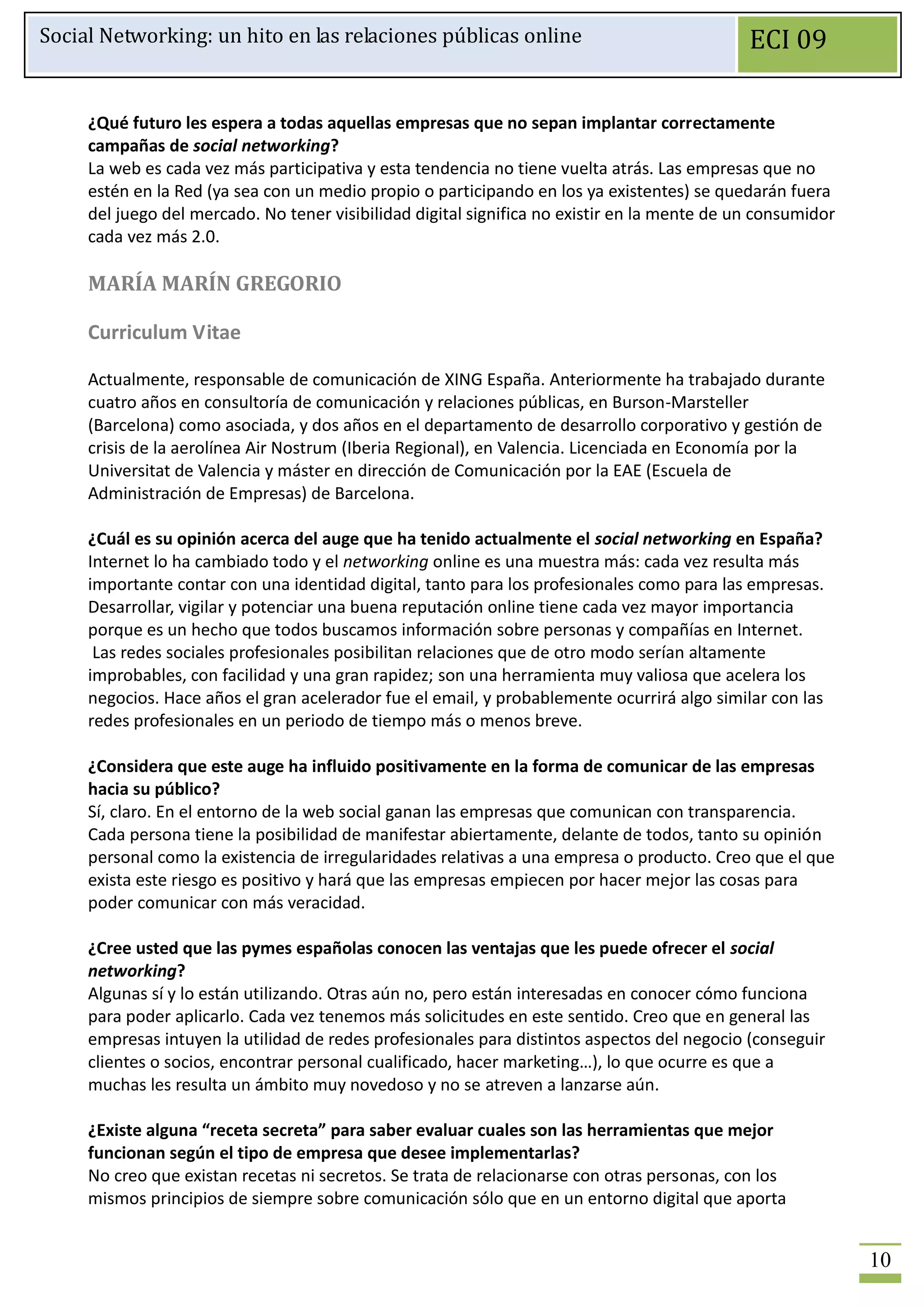 Social Networking: un hito en las relaciones públicas online                                  ECI 09

     ¿Qué futuro les espera a todas aquellas empresas que no sepan implantar correctamente
     campañas de social networking?
     La web es cada vez más participativa y esta tendencia no tiene vuelta atrás. Las empresas que no
     estén en la Red (ya sea con un medio propio o participando en los ya existentes) se quedarán fuera
     del juego del mercado. No tener visibilidad digital significa no existir en la mente de un consumidor
     cada vez más 2.0.

     MARÍA MARÍN GREGORIO

     Curriculum Vitae

     Actualmente, responsable de comunicación de XING España. Anteriormente ha trabajado durante
     cuatro años en consultoría de comunicación y relaciones públicas, en Burson-Marsteller
     (Barcelona) como asociada, y dos años en el departamento de desarrollo corporativo y gestión de
     crisis de la aerolínea Air Nostrum (Iberia Regional), en Valencia. Licenciada en Economía por la
     Universitat de Valencia y máster en dirección de Comunicación por la EAE (Escuela de
     Administración de Empresas) de Barcelona.

     ¿Cuál es su opinión acerca del auge que ha tenido actualmente el social networking en España?
     Internet lo ha cambiado todo y el networking online es una muestra más: cada vez resulta más
     importante contar con una identidad digital, tanto para los profesionales como para las empresas.
     Desarrollar, vigilar y potenciar una buena reputación online tiene cada vez mayor importancia
     porque es un hecho que todos buscamos información sobre personas y compañías en Internet.
      Las redes sociales profesionales posibilitan relaciones que de otro modo serían altamente
     improbables, con facilidad y una gran rapidez; son una herramienta muy valiosa que acelera los
     negocios. Hace años el gran acelerador fue el email, y probablemente ocurrirá algo similar con las
     redes profesionales en un periodo de tiempo más o menos breve.

     ¿Considera que este auge ha influido positivamente en la forma de comunicar de las empresas
     hacia su público?
     Sí, claro. En el entorno de la web social ganan las empresas que comunican con transparencia.
     Cada persona tiene la posibilidad de manifestar abiertamente, delante de todos, tanto su opinión
     personal como la existencia de irregularidades relativas a una empresa o producto. Creo que el que
     exista este riesgo es positivo y hará que las empresas empiecen por hacer mejor las cosas para
     poder comunicar con más veracidad.

     ¿Cree usted que las pymes españolas conocen las ventajas que les puede ofrecer el social
     networking?
     Algunas sí y lo están utilizando. Otras aún no, pero están interesadas en conocer cómo funciona
     para poder aplicarlo. Cada vez tenemos más solicitudes en este sentido. Creo que en general las
     empresas intuyen la utilidad de redes profesionales para distintos aspectos del negocio (conseguir
     clientes o socios, encontrar personal cualificado, hacer marketing…), lo que ocurre es que a
     muchas les resulta un ámbito muy novedoso y no se atreven a lanzarse aún.

     ¿Existe alguna “receta secreta” para saber evaluar cuales son las herramientas que mejor
     funcionan según el tipo de empresa que desee implementarlas?
     No creo que existan recetas ni secretos. Se trata de relacionarse con otras personas, con los
     mismos principios de siempre sobre comunicación sólo que en un entorno digital que aporta


                                                                                                             10
 
