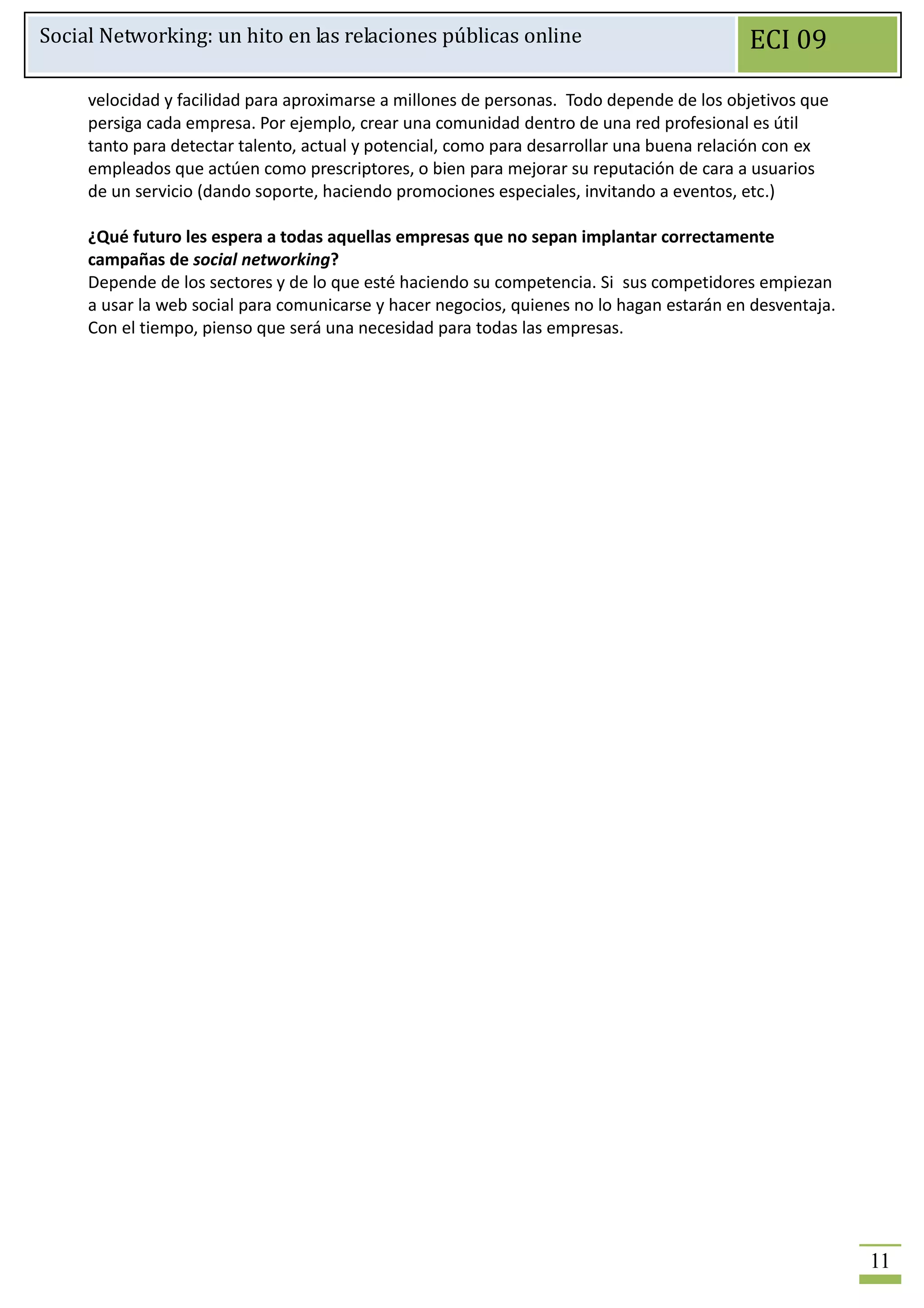 Social Networking: un hito en las relaciones públicas online                               ECI 09

     velocidad y facilidad para aproximarse a millones de personas. Todo depende de los objetivos que
     persiga cada empresa. Por ejemplo, crear una comunidad dentro de una red profesional es útil
     tanto para detectar talento, actual y potencial, como para desarrollar una buena relación con ex
     empleados que actúen como prescriptores, o bien para mejorar su reputación de cara a usuarios
     de un servicio (dando soporte, haciendo promociones especiales, invitando a eventos, etc.)

     ¿Qué futuro les espera a todas aquellas empresas que no sepan implantar correctamente
     campañas de social networking?
     Depende de los sectores y de lo que esté haciendo su competencia. Si sus competidores empiezan
     a usar la web social para comunicarse y hacer negocios, quienes no lo hagan estarán en desventaja.
     Con el tiempo, pienso que será una necesidad para todas las empresas.




                                                                                                          11
 