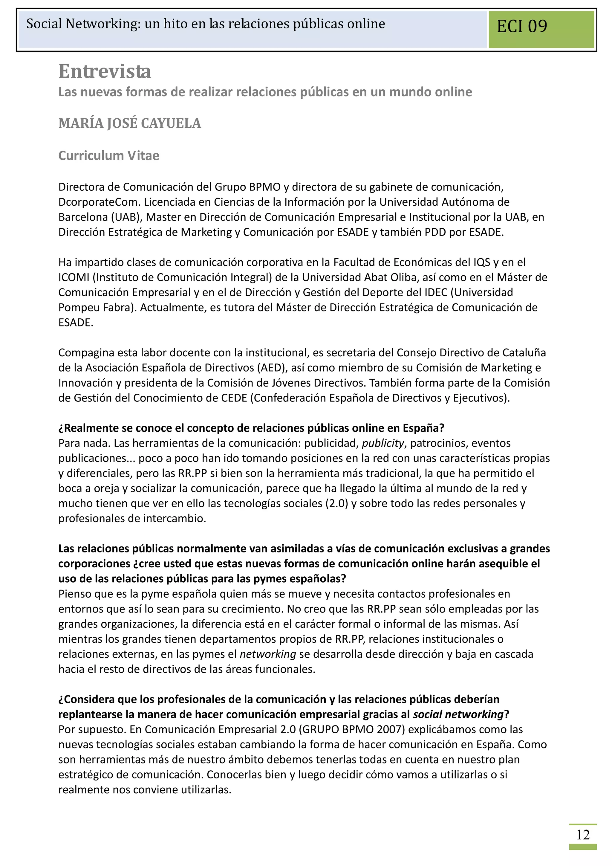Social Networking: un hito en las relaciones públicas online                                ECI 09

     Entrevista
     Las nuevas formas de realizar relaciones públicas en un mundo online

     MARÍA JOSÉ CAYUELA

     Curriculum Vitae

     Directora de Comunicación del Grupo BPMO y directora de su gabinete de comunicación,
     DcorporateCom. Licenciada en Ciencias de la Información por la Universidad Autónoma de
     Barcelona (UAB), Master en Dirección de Comunicación Empresarial e Institucional por la UAB, en
     Dirección Estratégica de Marketing y Comunicación por ESADE y también PDD por ESADE.

     Ha impartido clases de comunicación corporativa en la Facultad de Económicas del IQS y en el
     ICOMI (Instituto de Comunicación Integral) de la Universidad Abat Oliba, así como en el Máster de
     Comunicación Empresarial y en el de Dirección y Gestión del Deporte del IDEC (Universidad
     Pompeu Fabra). Actualmente, es tutora del Máster de Dirección Estratégica de Comunicación de
     ESADE.

     Compagina esta labor docente con la institucional, es secretaria del Consejo Directivo de Cataluña
     de la Asociación Española de Directivos (AED), así como miembro de su Comisión de Marketing e
     Innovación y presidenta de la Comisión de Jóvenes Directivos. También forma parte de la Comisión
     de Gestión del Conocimiento de CEDE (Confederación Española de Directivos y Ejecutivos).

     ¿Realmente se conoce el concepto de relaciones públicas online en España?
     Para nada. Las herramientas de la comunicación: publicidad, publicity, patrocinios, eventos
     publicaciones... poco a poco han ido tomando posiciones en la red con unas características propias
     y diferenciales, pero las RR.PP si bien son la herramienta más tradicional, la que ha permitido el
     boca a oreja y socializar la comunicación, parece que ha llegado la última al mundo de la red y
     mucho tienen que ver en ello las tecnologías sociales (2.0) y sobre todo las redes personales y
     profesionales de intercambio.

     Las relaciones públicas normalmente van asimiladas a vías de comunicación exclusivas a grandes
     corporaciones ¿cree usted que estas nuevas formas de comunicación online harán asequible el
     uso de las relaciones públicas para las pymes españolas?
     Pienso que es la pyme española quien más se mueve y necesita contactos profesionales en
     entornos que así lo sean para su crecimiento. No creo que las RR.PP sean sólo empleadas por las
     grandes organizaciones, la diferencia está en el carácter formal o informal de las mismas. Así
     mientras los grandes tienen departamentos propios de RR.PP, relaciones institucionales o
     relaciones externas, en las pymes el networking se desarrolla desde dirección y baja en cascada
     hacia el resto de directivos de las áreas funcionales.

     ¿Considera que los profesionales de la comunicación y las relaciones públicas deberían
     replantearse la manera de hacer comunicación empresarial gracias al social networking?
     Por supuesto. En Comunicación Empresarial 2.0 (GRUPO BPMO 2007) explicábamos como las
     nuevas tecnologías sociales estaban cambiando la forma de hacer comunicación en España. Como
     son herramientas más de nuestro ámbito debemos tenerlas todas en cuenta en nuestro plan
     estratégico de comunicación. Conocerlas bien y luego decidir cómo vamos a utilizarlas o si
     realmente nos conviene utilizarlas.


                                                                                                          12
 