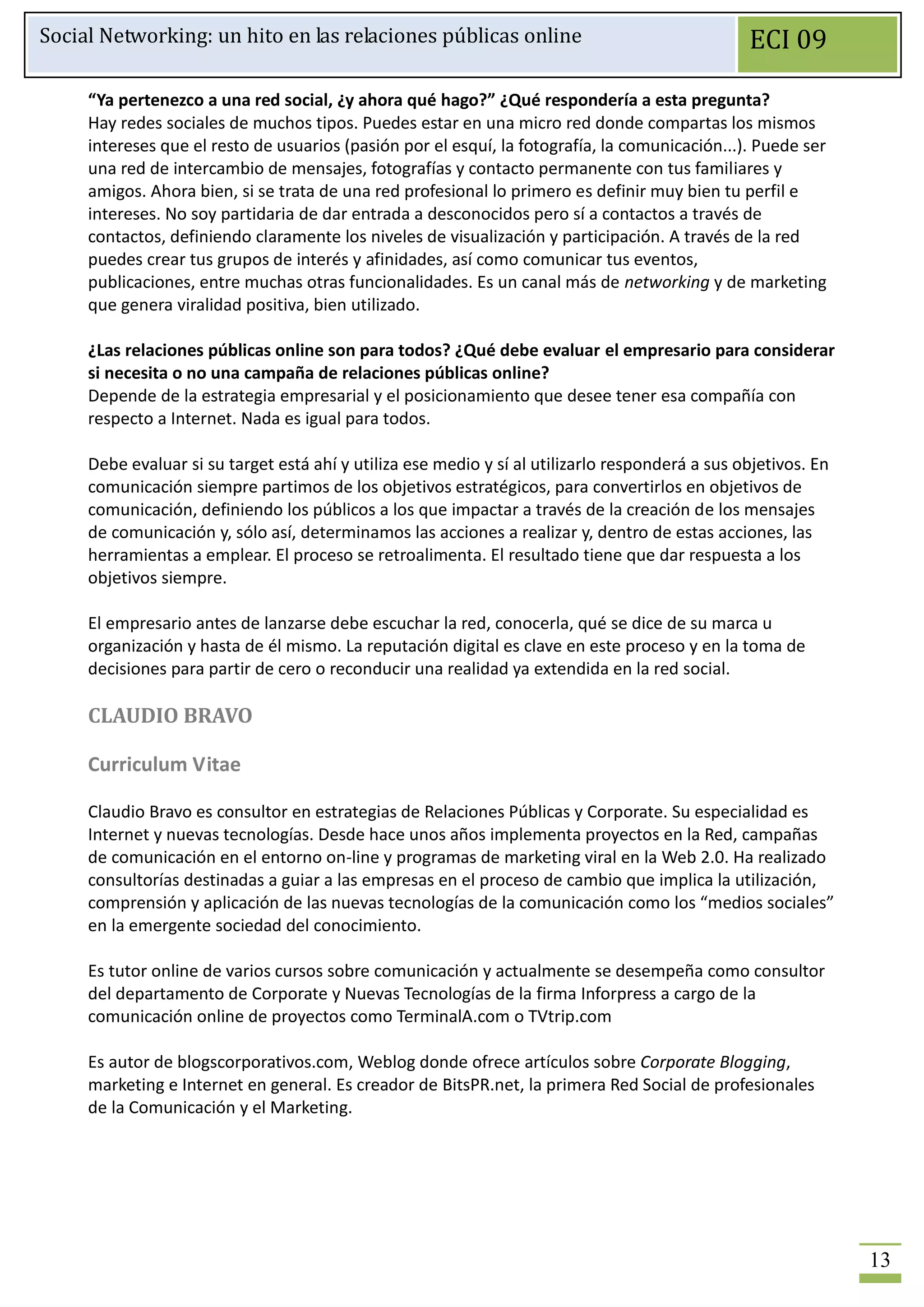 Social Networking: un hito en las relaciones públicas online                                     ECI 09

     “Ya pertenezco a una red social, ¿y ahora qué hago?” ¿Qué respondería a esta pregunta?
     Hay redes sociales de muchos tipos. Puedes estar en una micro red donde compartas los mismos
     intereses que el resto de usuarios (pasión por el esquí, la fotografía, la comunicación...). Puede ser
     una red de intercambio de mensajes, fotografías y contacto permanente con tus familiares y
     amigos. Ahora bien, si se trata de una red profesional lo primero es definir muy bien tu perfil e
     intereses. No soy partidaria de dar entrada a desconocidos pero sí a contactos a través de
     contactos, definiendo claramente los niveles de visualización y participación. A través de la red
     puedes crear tus grupos de interés y afinidades, así como comunicar tus eventos,
     publicaciones, entre muchas otras funcionalidades. Es un canal más de networking y de marketing
     que genera viralidad positiva, bien utilizado.

     ¿Las relaciones públicas online son para todos? ¿Qué debe evaluar el empresario para considerar
     si necesita o no una campaña de relaciones públicas online?
     Depende de la estrategia empresarial y el posicionamiento que desee tener esa compañía con
     respecto a Internet. Nada es igual para todos.

     Debe evaluar si su target está ahí y utiliza ese medio y sí al utilizarlo responderá a sus objetivos. En
     comunicación siempre partimos de los objetivos estratégicos, para convertirlos en objetivos de
     comunicación, definiendo los públicos a los que impactar a través de la creación de los mensajes
     de comunicación y, sólo así, determinamos las acciones a realizar y, dentro de estas acciones, las
     herramientas a emplear. El proceso se retroalimenta. El resultado tiene que dar respuesta a los
     objetivos siempre.

     El empresario antes de lanzarse debe escuchar la red, conocerla, qué se dice de su marca u
     organización y hasta de él mismo. La reputación digital es clave en este proceso y en la toma de
     decisiones para partir de cero o reconducir una realidad ya extendida en la red social.

     CLAUDIO BRAVO

     Curriculum Vitae

     Claudio Bravo es consultor en estrategias de Relaciones Públicas y Corporate. Su especialidad es
     Internet y nuevas tecnologías. Desde hace unos años implementa proyectos en la Red, campañas
     de comunicación en el entorno on-line y programas de marketing viral en la Web 2.0. Ha realizado
     consultorías destinadas a guiar a las empresas en el proceso de cambio que implica la utilización,
     comprensión y aplicación de las nuevas tecnologías de la comunicación como los “medios sociales”
     en la emergente sociedad del conocimiento.

     Es tutor online de varios cursos sobre comunicación y actualmente se desempeña como consultor
     del departamento de Corporate y Nuevas Tecnologías de la firma Inforpress a cargo de la
     comunicación online de proyectos como TerminalA.com o TVtrip.com

     Es autor de blogscorporativos.com, Weblog donde ofrece artículos sobre Corporate Blogging,
     marketing e Internet en general. Es creador de BitsPR.net, la primera Red Social de profesionales
     de la Comunicación y el Marketing.




                                                                                                                13
 