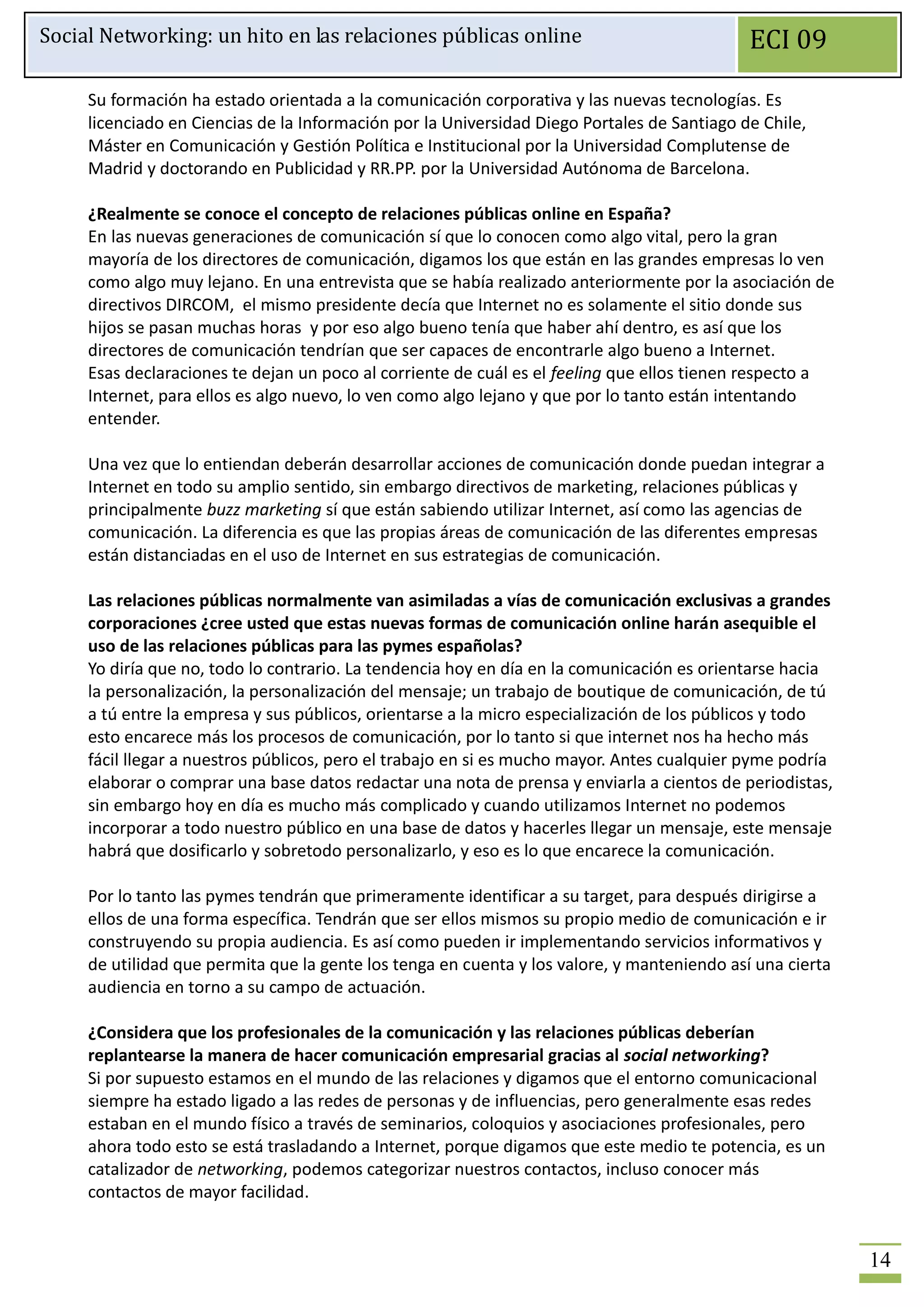 Social Networking: un hito en las relaciones públicas online                                 ECI 09

     Su formación ha estado orientada a la comunicación corporativa y las nuevas tecnologías. Es
     licenciado en Ciencias de la Información por la Universidad Diego Portales de Santiago de Chile,
     Máster en Comunicación y Gestión Política e Institucional por la Universidad Complutense de
     Madrid y doctorando en Publicidad y RR.PP. por la Universidad Autónoma de Barcelona.

     ¿Realmente se conoce el concepto de relaciones públicas online en España?
     En las nuevas generaciones de comunicación sí que lo conocen como algo vital, pero la gran
     mayoría de los directores de comunicación, digamos los que están en las grandes empresas lo ven
     como algo muy lejano. En una entrevista que se había realizado anteriormente por la asociación de
     directivos DIRCOM, el mismo presidente decía que Internet no es solamente el sitio donde sus
     hijos se pasan muchas horas y por eso algo bueno tenía que haber ahí dentro, es así que los
     directores de comunicación tendrían que ser capaces de encontrarle algo bueno a Internet.
     Esas declaraciones te dejan un poco al corriente de cuál es el feeling que ellos tienen respecto a
     Internet, para ellos es algo nuevo, lo ven como algo lejano y que por lo tanto están intentando
     entender.

     Una vez que lo entiendan deberán desarrollar acciones de comunicación donde puedan integrar a
     Internet en todo su amplio sentido, sin embargo directivos de marketing, relaciones públicas y
     principalmente buzz marketing sí que están sabiendo utilizar Internet, así como las agencias de
     comunicación. La diferencia es que las propias áreas de comunicación de las diferentes empresas
     están distanciadas en el uso de Internet en sus estrategias de comunicación.

     Las relaciones públicas normalmente van asimiladas a vías de comunicación exclusivas a grandes
     corporaciones ¿cree usted que estas nuevas formas de comunicación online harán asequible el
     uso de las relaciones públicas para las pymes españolas?
     Yo diría que no, todo lo contrario. La tendencia hoy en día en la comunicación es orientarse hacia
     la personalización, la personalización del mensaje; un trabajo de boutique de comunicación, de tú
     a tú entre la empresa y sus públicos, orientarse a la micro especialización de los públicos y todo
     esto encarece más los procesos de comunicación, por lo tanto si que internet nos ha hecho más
     fácil llegar a nuestros públicos, pero el trabajo en si es mucho mayor. Antes cualquier pyme podría
     elaborar o comprar una base datos redactar una nota de prensa y enviarla a cientos de periodistas,
     sin embargo hoy en día es mucho más complicado y cuando utilizamos Internet no podemos
     incorporar a todo nuestro público en una base de datos y hacerles llegar un mensaje, este mensaje
     habrá que dosificarlo y sobretodo personalizarlo, y eso es lo que encarece la comunicación.

     Por lo tanto las pymes tendrán que primeramente identificar a su target, para después dirigirse a
     ellos de una forma específica. Tendrán que ser ellos mismos su propio medio de comunicación e ir
     construyendo su propia audiencia. Es así como pueden ir implementando servicios informativos y
     de utilidad que permita que la gente los tenga en cuenta y los valore, y manteniendo así una cierta
     audiencia en torno a su campo de actuación.

     ¿Considera que los profesionales de la comunicación y las relaciones públicas deberían
     replantearse la manera de hacer comunicación empresarial gracias al social networking?
     Si por supuesto estamos en el mundo de las relaciones y digamos que el entorno comunicacional
     siempre ha estado ligado a las redes de personas y de influencias, pero generalmente esas redes
     estaban en el mundo físico a través de seminarios, coloquios y asociaciones profesionales, pero
     ahora todo esto se está trasladando a Internet, porque digamos que este medio te potencia, es un
     catalizador de networking, podemos categorizar nuestros contactos, incluso conocer más
     contactos de mayor facilidad.


                                                                                                           14
 