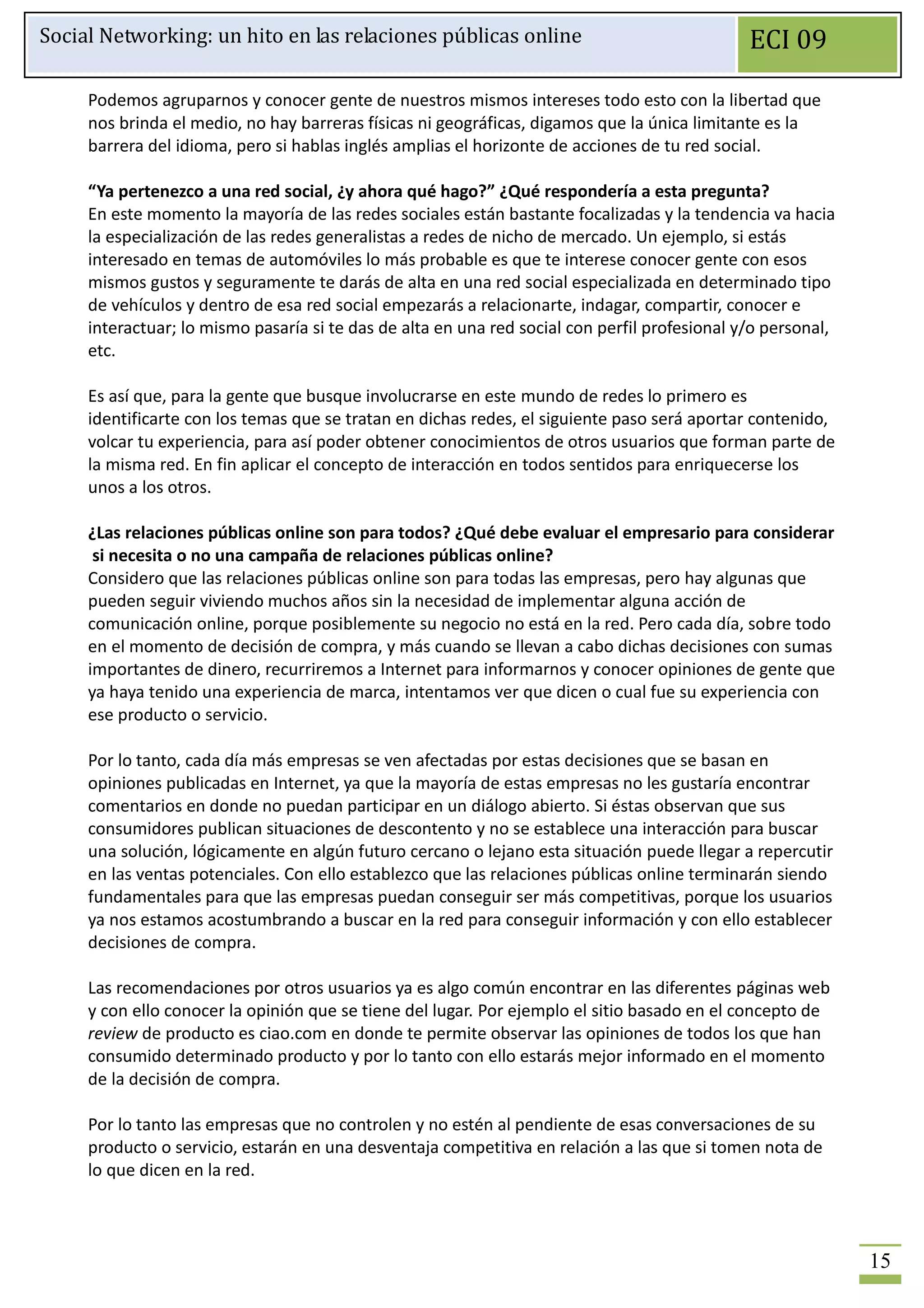 Social Networking: un hito en las relaciones públicas online                                   ECI 09

     Podemos agruparnos y conocer gente de nuestros mismos intereses todo esto con la libertad que
     nos brinda el medio, no hay barreras físicas ni geográficas, digamos que la única limitante es la
     barrera del idioma, pero si hablas inglés amplias el horizonte de acciones de tu red social.

     “Ya pertenezco a una red social, ¿y ahora qué hago?” ¿Qué respondería a esta pregunta?
     En este momento la mayoría de las redes sociales están bastante focalizadas y la tendencia va hacia
     la especialización de las redes generalistas a redes de nicho de mercado. Un ejemplo, si estás
     interesado en temas de automóviles lo más probable es que te interese conocer gente con esos
     mismos gustos y seguramente te darás de alta en una red social especializada en determinado tipo
     de vehículos y dentro de esa red social empezarás a relacionarte, indagar, compartir, conocer e
     interactuar; lo mismo pasaría si te das de alta en una red social con perfil profesional y/o personal,
     etc.

     Es así que, para la gente que busque involucrarse en este mundo de redes lo primero es
     identificarte con los temas que se tratan en dichas redes, el siguiente paso será aportar contenido,
     volcar tu experiencia, para así poder obtener conocimientos de otros usuarios que forman parte de
     la misma red. En fin aplicar el concepto de interacción en todos sentidos para enriquecerse los
     unos a los otros.

     ¿Las relaciones públicas online son para todos? ¿Qué debe evaluar el empresario para considerar
      si necesita o no una campaña de relaciones públicas online?
     Considero que las relaciones públicas online son para todas las empresas, pero hay algunas que
     pueden seguir viviendo muchos años sin la necesidad de implementar alguna acción de
     comunicación online, porque posiblemente su negocio no está en la red. Pero cada día, sobre todo
     en el momento de decisión de compra, y más cuando se llevan a cabo dichas decisiones con sumas
     importantes de dinero, recurriremos a Internet para informarnos y conocer opiniones de gente que
     ya haya tenido una experiencia de marca, intentamos ver que dicen o cual fue su experiencia con
     ese producto o servicio.

     Por lo tanto, cada día más empresas se ven afectadas por estas decisiones que se basan en
     opiniones publicadas en Internet, ya que la mayoría de estas empresas no les gustaría encontrar
     comentarios en donde no puedan participar en un diálogo abierto. Si éstas observan que sus
     consumidores publican situaciones de descontento y no se establece una interacción para buscar
     una solución, lógicamente en algún futuro cercano o lejano esta situación puede llegar a repercutir
     en las ventas potenciales. Con ello establezco que las relaciones públicas online terminarán siendo
     fundamentales para que las empresas puedan conseguir ser más competitivas, porque los usuarios
     ya nos estamos acostumbrando a buscar en la red para conseguir información y con ello establecer
     decisiones de compra.

     Las recomendaciones por otros usuarios ya es algo común encontrar en las diferentes páginas web
     y con ello conocer la opinión que se tiene del lugar. Por ejemplo el sitio basado en el concepto de
     review de producto es ciao.com en donde te permite observar las opiniones de todos los que han
     consumido determinado producto y por lo tanto con ello estarás mejor informado en el momento
     de la decisión de compra.

     Por lo tanto las empresas que no controlen y no estén al pendiente de esas conversaciones de su
     producto o servicio, estarán en una desventaja competitiva en relación a las que si tomen nota de
     lo que dicen en la red.



                                                                                                              15
 