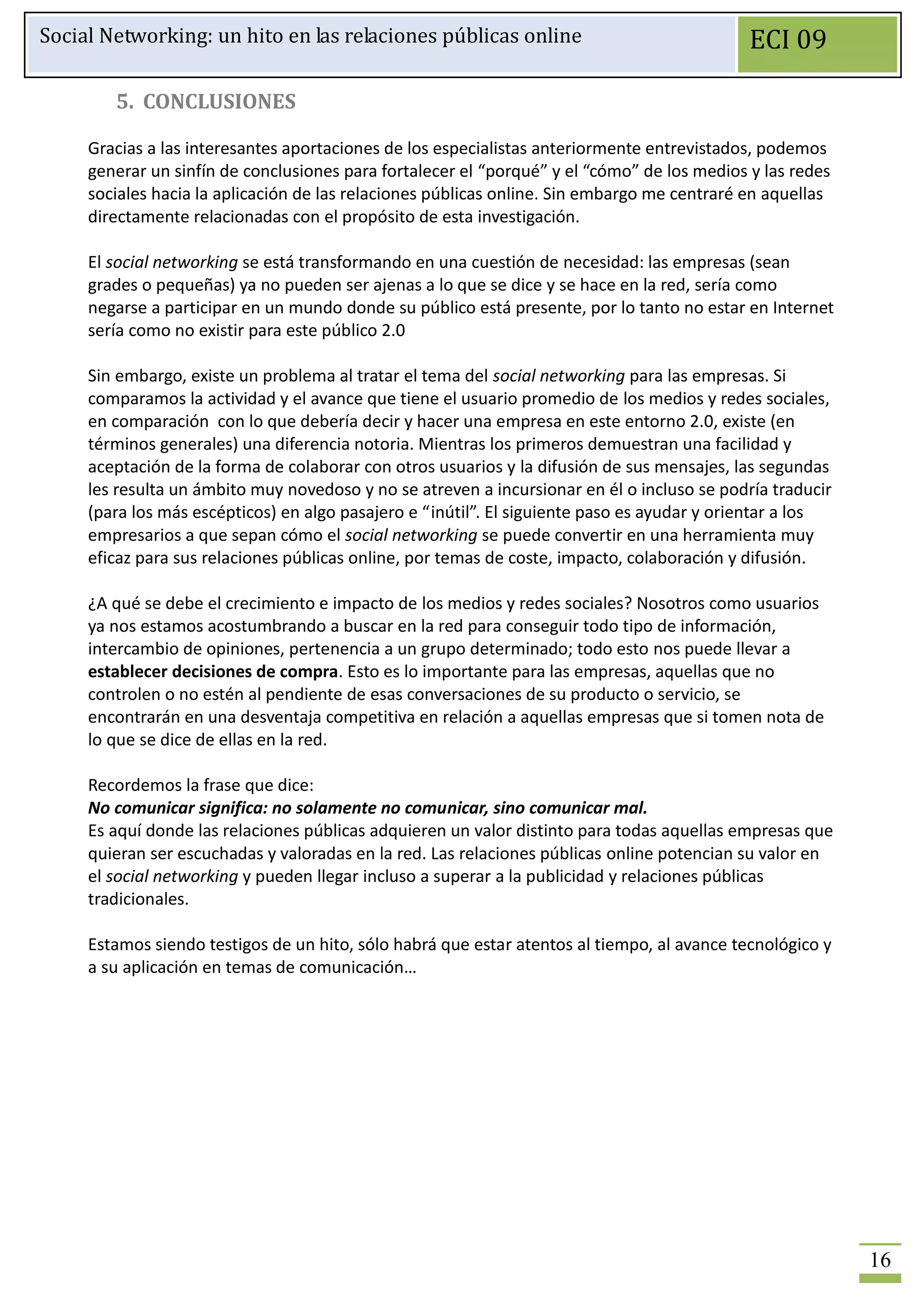 Social Networking: un hito en las relaciones públicas online                                 ECI 09

        5. CONCLUSIONES

     Gracias a las interesantes aportaciones de los especialistas anteriormente entrevistados, podemos
     generar un sinfín de conclusiones para fortalecer el “porqué” y el “cómo” de los medios y las redes
     sociales hacia la aplicación de las relaciones públicas online. Sin embargo me centraré en aquellas
     directamente relacionadas con el propósito de esta investigación.

     El social networking se está transformando en una cuestión de necesidad: las empresas (sean
     grades o pequeñas) ya no pueden ser ajenas a lo que se dice y se hace en la red, sería como
     negarse a participar en un mundo donde su público está presente, por lo tanto no estar en Internet
     sería como no existir para este público 2.0

     Sin embargo, existe un problema al tratar el tema del social networking para las empresas. Si
     comparamos la actividad y el avance que tiene el usuario promedio de los medios y redes sociales,
     en comparación con lo que debería decir y hacer una empresa en este entorno 2.0, existe (en
     términos generales) una diferencia notoria. Mientras los primeros demuestran una facilidad y
     aceptación de la forma de colaborar con otros usuarios y la difusión de sus mensajes, las segundas
     les resulta un ámbito muy novedoso y no se atreven a incursionar en él o incluso se podría traducir
     (para los más escépticos) en algo pasajero e “inútil”. El siguiente paso es ayudar y orientar a los
     empresarios a que sepan cómo el social networking se puede convertir en una herramienta muy
     eficaz para sus relaciones públicas online, por temas de coste, impacto, colaboración y difusión.

     ¿A qué se debe el crecimiento e impacto de los medios y redes sociales? Nosotros como usuarios
     ya nos estamos acostumbrando a buscar en la red para conseguir todo tipo de información,
     intercambio de opiniones, pertenencia a un grupo determinado; todo esto nos puede llevar a
     establecer decisiones de compra. Esto es lo importante para las empresas, aquellas que no
     controlen o no estén al pendiente de esas conversaciones de su producto o servicio, se
     encontrarán en una desventaja competitiva en relación a aquellas empresas que si tomen nota de
     lo que se dice de ellas en la red.

     Recordemos la frase que dice:
     No comunicar significa: no solamente no comunicar, sino comunicar mal.
     Es aquí donde las relaciones públicas adquieren un valor distinto para todas aquellas empresas que
     quieran ser escuchadas y valoradas en la red. Las relaciones públicas online potencian su valor en
     el social networking y pueden llegar incluso a superar a la publicidad y relaciones públicas
     tradicionales.

     Estamos siendo testigos de un hito, sólo habrá que estar atentos al tiempo, al avance tecnológico y
     a su aplicación en temas de comunicación…




                                                                                                           16
 