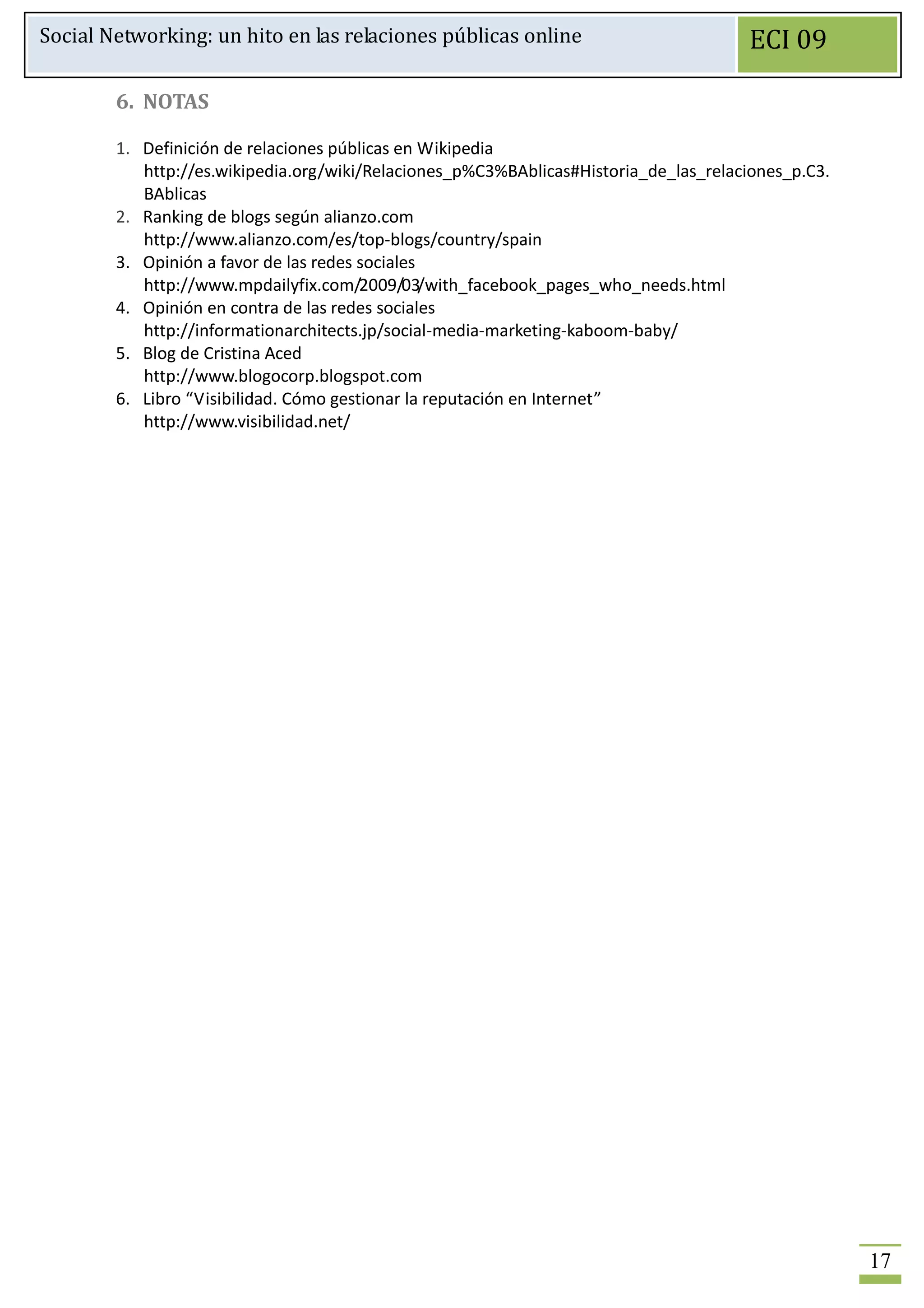 Social Networking: un hito en las relaciones públicas online                          ECI 09

        6. NOTAS

        1. Definición de relaciones públicas en Wikipedia
           http://es.wikipedia.org/wiki/Relaciones_p%C3%BAblicas#Historia_de_las_relaciones_p.C3.
           BAblicas
        2. Ranking de blogs según alianzo.com
           http://www.alianzo.com/es/top-blogs/country/spain
        3. Opinión a favor de las redes sociales
           http://www.mpdailyfix.com/2009/03/with_facebook_pages_who_needs.html
        4. Opinión en contra de las redes sociales
           http://informationarchitects.jp/social-media-marketing-kaboom-baby/
        5. Blog de Cristina Aced
           http://www.blogocorp.blogspot.com
        6. Libro “Visibilidad. Cómo gestionar la reputación en Internet”
           http://www.visibilidad.net/




                                                                                                    17
 