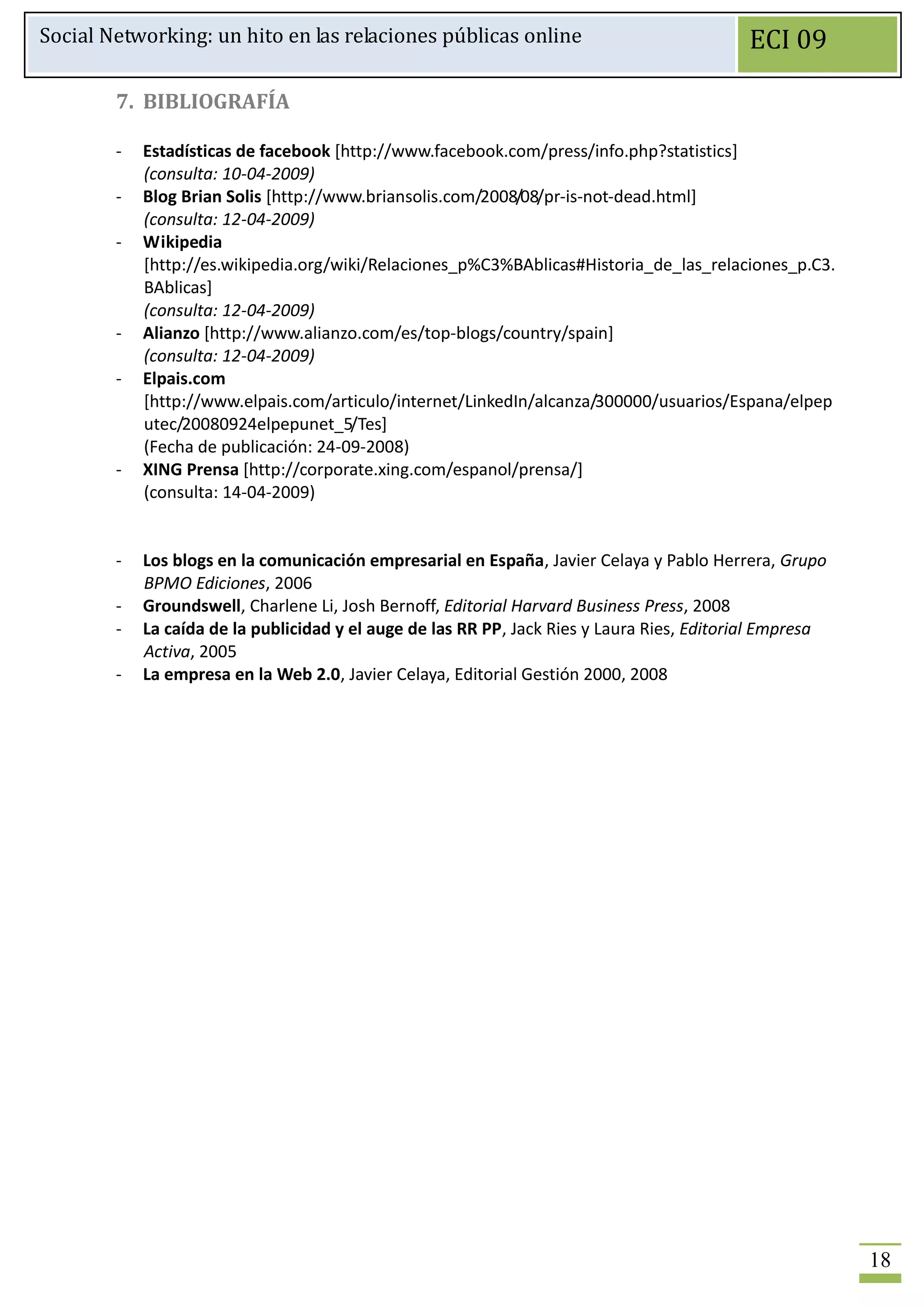 Social Networking: un hito en las relaciones públicas online                                ECI 09

        7. BIBLIOGRAFÍA

        -   Estadísticas de facebook [http://www.facebook.com/press/info.php?statistics]
            (consulta: 10-04-2009)
        -   Blog Brian Solis [http://www.briansolis.com/2008/08/pr-is-not-dead.html]
            (consulta: 12-04-2009)
        -   Wikipedia
            [http://es.wikipedia.org/wiki/Relaciones_p%C3%BAblicas#Historia_de_las_relaciones_p.C3.
            BAblicas]
            (consulta: 12-04-2009)
        -   Alianzo [http://www.alianzo.com/es/top-blogs/country/spain]
            (consulta: 12-04-2009)
        -   Elpais.com
            [http://www.elpais.com/articulo/internet/LinkedIn/alcanza/300000/usuarios/Espana/elpep
            utec/20080924elpepunet_5/Tes]
            (Fecha de publicación: 24-09-2008)
        -   XING Prensa [http://corporate.xing.com/espanol/prensa/]
            (consulta: 14-04-2009)


        -   Los blogs en la comunicación empresarial en España, Javier Celaya y Pablo Herrera, Grupo
            BPMO Ediciones, 2006
        -   Groundswell, Charlene Li, Josh Bernoff, Editorial Harvard Business Press, 2008
        -   La caída de la publicidad y el auge de las RR PP, Jack Ries y Laura Ries, Editorial Empresa
            Activa, 2005
        -   La empresa en la Web 2.0, Javier Celaya, Editorial Gestión 2000, 2008




                                                                                                          18
 
